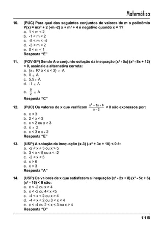 115
Matemática
10. (PUC) Para qual dos seguintes conjuntos de valores de m o polinômio
P(x) = mx² + 2 (-m -2) x + m² + 4 é negativo quando x = 1?
a. 1 < m < 2
b. -1 < m < 2
c. -5 < m < -4
d. -3 < m < 2
e. 0 < m < 1
Resposta “E”
11. (FGV-SP) Sendo A o conjunto solução da inequação (x² - 5x) (x² - 8x + 12)
< 0, assinale a alternativa correta:
a. {x ∈ R/ o < x < 3} ⊂ A
b. 0 ∈ A
c. 5,5 ∈ A
d. -1 ∈ A
e.
9
2
∈ A
Resposta “C”
12. (PUC) Os valores de x que verificam
x 5x 6
x 2
2
− +
−
< 0 são expressos por:
a. x < 3
b. 2 < x < 3
c. x < 2 ou x > 3
d. x ≠ 2
e. x < 3 e x ≠ 2
Resposta “E”
13. (USP) A solução da inequação (x-3) (-x² + 3x + 10) < 0 é:
a. -2 < x < 3 ou x > 5
b. 3 < x < 5 ou x < -2
c. -2 < x < 5
d. x > 6
e. x < 3
Resposta “A”
14. (USP) Os valores de x que satisfazem a inequação (x² - 2x + 8) (x² - 5x + 6)
(x² - 16) < 0 são:
a. x < -2 ou x > 4
b. x < -2 ou 4< x <5
c. -4 < x < 2 ou x > 4
d. -4 < x < 2 ou 3 < x < 4
e. x < -4 ou 2 < x < 3 ou x > 4
Resposta “D”
 