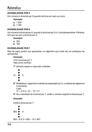 12
Matemática
DIVISIBILIDADE POR 5
Um número é divisível por 5 quando termina em zero ou cinco.
Exemplo:
a. 1.230
b. 1.345
DIVISIBILIDADE POR 6
Um número é divisível por 6, quando é divisível por 2 e 3, simultaneamente. Portanto,
tem que ser par e divisível por 3.
Exemplo:
a. 324
b. 126
DIVISIBILIDADE POR 7
Não há regra, porém vou apresentar um algoritmo que certa vez um professor me
apresentou.
Exemplo:
315 é divisível por 7.
Veja como verificar:
1º Sempre separe a casa das unidades.
n
n
31 n 5
n
n
2º Multiplique o algarismo à direita da separação por 2, e subtraia do algarismo
à esquerda.
Logo:
31 – 2 X 5 = 31 – 10 = 21
3º Se o resultado for divisível por 7, então o número original é divisível por 7.
Exemplo:
8.638 é divisível por 7.
n
n
863 n 8
n
n
863 – 8 X 2 = 863 – 16 = 847.
 
