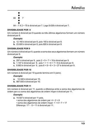 13
Matemática
n
n
84 n 7
n
n
84 – 7 X 2 = 70 é divisível por 7. Logo 8.638 é divisível por 7.
DIVISIBILIDADE POR 8
Um número é divisível por 8 quando os três últimos algarismos formam um número
divisível por 8.
Exemplo:
a. 12.160 é divisível por 8, pois 160 é divisível por 8.
b. 23.800 é divisível por 8, pois 800 é divisível por 8.
DIVISIBILIDADE POR 9
Um número é divisível por 9, quando a soma dos seus algarismos formam um número
divisível por 9.
Exemplo:
a. 297 é divisível por 9, pois 2 + 9 + 7 = 18 é divisível por 9.
b. 1.107 é divisível por 9, pois 1 + 1 + 0 + 7 = 9 é divisível por 9.
c. 8.883 é divisível por 9, pois 8 + 8 + 8 + 3 = 27 é divisível por 9.
DIVISIBILIDADE POR 10
Um número é divisível por 10 quando termina em 0 (zero).
Exemplo:
a. 12.340 é divisível por 10.
b. 987.650 é divisível por 10.
DIVISIBILIDADE POR 11
Um número é divisível por 11, quando a diferença entre a soma dos algarismos de
ordem par e a soma dos algarismos de ordem ímpar é divisível por 11.
Exemplo:
a. 14.927 é divisível por 11 pois,
• soma dos algarismos de ordem par: 4 + 2 = 6
• soma dos algarismos de ordem ímpar: 1 + 9 + 7 = 17
Diferença: 17 – 6 = 11 é divisível por 11.
 