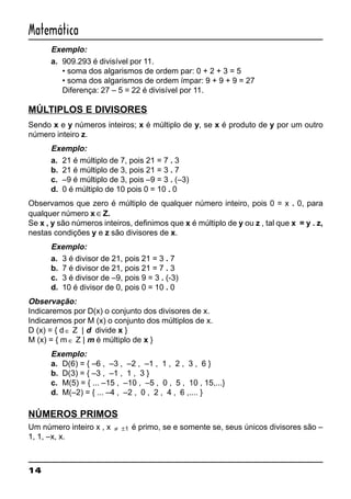 14
Matemática
Exemplo:
a. 909.293 é divisível por 11.
• soma dos algarismos de ordem par: 0 + 2 + 3 = 5
• soma dos algarismos de ordem ímpar: 9 + 9 + 9 = 27
Diferença: 27 – 5 = 22 é divisível por 11.
MÚLTIPLOS E DIVISORES
Sendo x e y números inteiros; x é múltiplo de y, se x é produto de y por um outro
número inteiro z.
Exemplo:
a. 21 é múltiplo de 7, pois 21 = 7 . 3
b. 21 é múltiplo de 3, pois 21 = 3 . 7
c. –9 é múltiplo de 3, pois –9 = 3 . (–3)
d. 0 é múltiplo de 10 pois 0 = 10 . 0
Observamos que zero é múltiplo de qualquer número inteiro, pois 0 = x . 0, para
qualquer número x ∈Z.
Se x , y são números inteiros, definimos que x é múltiplo de y ou z , tal que x = y . z,
nestas condições y e z são divisores de x.
Exemplo:
a. 3 é divisor de 21, pois 21 = 3 . 7
b. 7 é divisor de 21, pois 21 = 7 . 3
c. 3 é divisor de –9, pois 9 = 3 . (-3)
d. 10 é divisor de 0, pois 0 = 10 . 0
Observação:
Indicaremos por D(x) o conjunto dos divisores de x.
Indicaremos por M (x) o conjunto dos múltiplos de x.
D (x) = { d ∈ Z | d divide x }
M (x) = { m ∈ Z | m é múltiplo de x }
Exemplo:
a. D(6) = { –6 , –3 , –2 , –1 , 1 , 2 , 3 , 6 }
b. D(3) = { –3 , –1 , 1 , 3 }
c. M(5) = { ... –15 , –10 , –5 , 0 , 5 , 10 , 15,...}
d. M(–2) = { ... –4 , –2 , 0 , 2 , 4 , 6 ,.... }
NÚMEROS PRIMOS
Um número inteiro x , x ≠ ±1 é primo, se e somente se, seus únicos divisores são –
1, 1, –x, x.
 