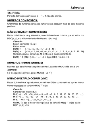 15
Matemática
Observação:
Por esta definição observe que 0 , –1 , 1, não são primos.
NÚMEROS COMPOSTOS:
Chamamos de números pares aos números que possuem mais de dois divisores
positivos.
MÁXIMO DIVISOR COMUM (MDC)
Dados dois inteiros x e y, não nulos, seu máximo divisor comum, que se indica por
MDC(x , y), é o maior elemento do conjunto ( ) ( )D x D yI .
Exemplo:
Sejam os inteiros 15 e 24
Então, temos:
D (15) = { –15 , –5 , –3 , –1 , 1 , 3 , 5 , 15 }
D (24) = { –24 , –12 , –8 , –6 , –4 , –3 , –2 , –1 , 1 , 2 , 3 , 4 , 6 , 8 , 12 , 24}
O máximo divisor comum de 15 e 24 será o maior elemento de
D (15) I D (24) = { –3 , –1 , –1 , 3 }, logo: MDC (15 , 24) = 3.
NÚMEROS PRIMOS ENTRE SI
Dizemos que dois inteiros são primos entre si, quando o MDC entre eles é um.
Exemplo:
5 e 9 são primos entre si, pois o MDC (5 , 9) = 1
MÍNIMO MÚLTIPLO COMUM (MMC)
Dados dois inteiros x e y, não nulos, o mínimo múltiplo comum entre x e y, é o menor
elemento positivo do conjunto M (x) I M (y)
Exemplo:
Considere os inteiros 6, 8.
M (6) = { ... –36 , –30 , –24 , –18 , –12 , –6 , 0 , 6 , 12 , 18 , 24 , 30 , 36 , .... }
M (8) = { .... –40 , –32 , –24 , –16 , –8 , 0 , 8 , 16 , 24 , 32 , 40 , 48 , .... }
M (6) I M(8) = { .... –24 , 0 , 24 , 48 .... }
O MMC (6, 8) é o menor inteiro positivo do conjunto M (6) I M (8), logo o
MMC (6 , 8) = 24.
 