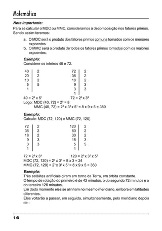 16
Matemática
Nota importante:
Para se calcular o MDC ou MMC, consideramos a decomposição nos fatores primos.
Sendo assim teremos:
a. O MDC será o produto dos fatores primos comuns tomados com os menores
expoentes
b. O MMC será o produto de todos os fatores primos tomados com os maiores
expoentes.
Exemplo:
Considere os inteiros 40 e 72.
40 2 72 2
20 2 36 2
10 2 18 2
5 5 9 3
1 3 3
1
40 = 2³ x 51
72 = 2³ x 3²
Logo: MDC (40, 72) = 2³ = 8
MMC (40, 72) = 2³ x 3² x 51
= 8 x 9 x 5 = 360
Exemplo:
Calcule: MDC (72, 120) e MMC (72, 120)
72 2 120 2
36 2 60 2
18 2 30 2
9 3 15 3
3 3 5 5
1 1
72 = 2³ x 3² 120 = 2³ x 31
x 51
MDC (72, 120) = 23
x 31
= 8 x 3 = 24
MMC (72, 120) = 23
x 32
x 51
= 8 x 9 x 5 = 360
Exemplo:
Três satélites artificiais giram em torno da Terra, em órbita constante.
O tempo de rotação do primeiro é de 42 minutos, o do segundo 72 minutos e o
do terceiro 126 minutos.
Em dado momento eles se alinham no mesmo meridiano, embora em latitudes
diferentes.
Eles voltarão a passar, em seguida, simultaneamente, pelo meridiano depois
de :
 