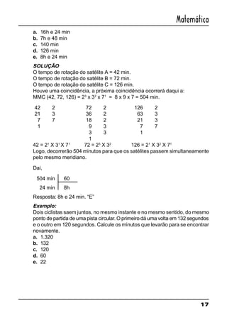 17
Matemática
a. 16h e 24 min
b. 7h e 48 min
c. 140 min
d. 126 min
e. 8h e 24 min
SOLUÇÃO
O tempo de rotação do satélite A = 42 min.
O tempo de rotação do satélite B = 72 min.
O tempo de rotação do satélite C = 126 min.
Houve uma coincidência, a próxima coincidência ocorrerá daqui a:
MMC (42, 72, 126) = 23
x 32
x 71
= 8 x 9 x 7 = 504 min.
42 2 72 2 126 2
21 3 36 2 63 3
7 7 18 2 21 3
1 9 3 7 7
3 3 1
1
42 = 21
X 31
X 71
72 = 23
X 32
126 = 21
X 32
X 71
Logo, decorrerão 504 minutos para que os satélites passem simultaneamente
pelo mesmo meridiano.
Dai,
504 min 60
24 min 8h
Resposta: 8h e 24 min. “E”
Exemplo:
Dois ciclistas saem juntos, no mesmo instante e no mesmo sentido, do mesmo
ponto de partida de uma pista circular. O primeiro dá uma volta em 132 segundos
e o outro em 120 segundos. Calcule os minutos que levarão para se encontrar
novamente.
a. 1.320
b. 132
c. 120
d. 60
e. 22
 