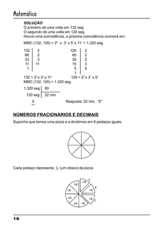 18
Matemática
SOLUÇÃO
O primeiro dá uma volta em 132 seg.
O segundo dá uma volta em 120 seg.
Houve uma coincidência, a próxima coincidência ocorrerá em :
MMC (132, 120) = 23
x 31
x 51
x 111
= 1.320 seg.
132 2 120 2
66 2 60 2
33 3 30 2
11 11 15 3
1 5 5
1
132 = 22
x 31
x 111
120 = 23
x 31
x 51
MMC (132, 120) = 1.320 seg.
1.320 seg 60
120 seg 22 min
0 Resposta: 22 min. “E”
NÚMEROS FRACIONÁRIOS E DECIMAIS
Suponha que temos uma pizza e a dividimos em 8 pedaços iguais.
Cada pedaço representa 1
8 (um oitavo) da pizza.
(
 