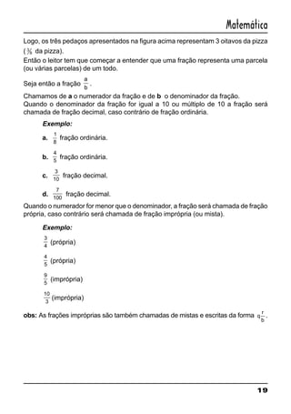 19
Matemática
Logo, os três pedaços apresentados na figura acima representam 3 oitavos da pizza
( 3
8 da pizza).
Então o leitor tem que começar a entender que uma fração representa uma parcela
(ou várias parcelas) de um todo.
Seja então a fração
a
b
.
Chamamos de a o numerador da fração e de b o denominador da fração.
Quando o denominador da fração for igual a 10 ou múltiplo de 10 a fração será
chamada de fração decimal, caso contrário de fração ordinária.
Exemplo:
a.
1
8
fração ordinária.
b.
4
5
fração ordinária.
c.
3
10
fração decimal.
d.
7
100
fração decimal.
Quando o numerador for menor que o denominador, a fração será chamada de fração
própria, caso contrário será chamada de fração imprópria (ou mista).
Exemplo:
3
4
(própria)
4
5
(própria)
9
5
(imprópria)
10
3
(imprópria)
obs: As frações impróprias são também chamadas de mistas e escritas da forma q
r
b
.
 
