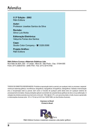 2
Matemática
© 3ª Edição - 2002
R&A Editora
Autor:
Professor Joselias Santos da Silva
Revisão:
Silvio Luis Motta
Editoração Eletrônica:
Valquíria Farias dos Santos
Capa:
Studio Color Company - ( 3326.8366
Projeto Gráfico:
R&A Editora
R&A Editora Cursos e Materiais Didáticos Ltda
Rua Sete de Abril, 230 - 11º andar - Bloco B - São Paulo - Cep.: 01044-000
Fone: (011) 3258.8153 - 3259.7703 - Fax: (011) 3214.0182
TODOS OS DIREITOS RESERVADOS. Proibida a reprodução total ou parcial, por qualquer meio ou processo, especial-
mente por sistemas gráficos, microfilmicos, fotográficos, repográficos, fonográficos, videográficos. Vedada a memorização
e/ou a recuperação total ou parcial, bem como a inclusão de qualquer parte desta obra em qualquer sistema de
processamento de dados. Essas proibições aplicam-se também às características gráficas da obra e à sua editoração. A
violação dos direitos autorais é punível como crime (art. 184 e §§ do C.P.), com pena de prisão e multa, busca e apreensão
e indenizações diversas (arts. 101 à 110 da Lei 9.610 de 19/02/1998, Lei dos Direitos Autorais).
Impresso no Brasil
Printed in Brazil
R&A Editora Cursos e Materiais Didáticos Ltda.(setor gráfico)
 