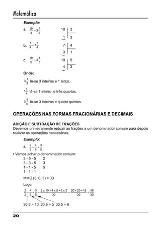 20
Matemática
Exemplo:
a. 10
3
3
1
3
= 10 3
1 3
b.
7
4
1
3
4
= 7 4
3 1
c.
19
5
3
4
5
= 19 5
4 3
Onde:
3
1
3
lê-se 3 inteiros e 1 terço.
1
3
4
lê-se 1 inteiro e três quartos.
3
4
5
lê-se 3 inteiros e quatro quintos.
OPERAÇÕES NAS FORMAS FRACIONÁRIAS E DECIMAIS
ADIÇÃO E SUBTRAÇÃO DE FRAÇÕES
Devemos primeiramente reduzir as frações a um denominador comum para depois
realizar as operações necessárias.
Exemplo:
a. 2
3
4
6
3
5
+ +
• Vamos achar o denominador comum:
3 - 6 - 5 2
3 - 3 - 5 3
1 - 1 - 5 5
1 - 1 - 1
MMC (3, 6, 5) = 30
Logo:
2
3
4
6
3
5
2 x 10 + 4 x 5 + 6 x 3
30
20 + 20 +18
+ + = = =
30
58
30
30:3 = 10 30:6 = 5 30:5 = 6
(((
 