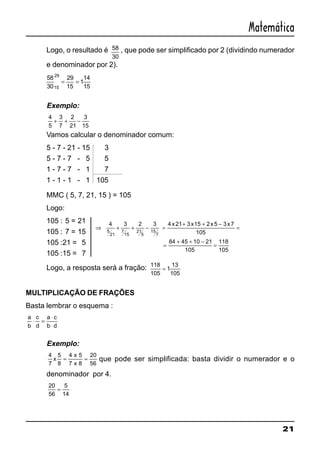 21
Matemática
Logo, o resultado é 58
30
, que pode ser simplificado por 2 (dividindo numerador
e denominador por 2).
58
30
29
15
1
14
1515
29
= =
Exemplo:
4
5
3
7
2
21
3
15
+ + −
Vamos calcular o denominador comum:
5 - 7 - 21 - 15 3
5 - 7 - 7 - 5 5
1 - 7 - 7 - 1 7
1 - 1 - 1 - 1 105
MMC ( 5, 7, 21, 15 ) = 105
Logo:
105 : 5 = 21
105 : 7 = 15
105 :21 = 5
105 :15 = 7
Logo, a resposta será a fração: 118
105
1
13
105
=
MULTIPLICAÇÃO DE FRAÇÕES
Basta lembrar o esquema :
a
b
c
d
a c
b d
⋅ =
⋅
⋅
Exemplo:
4
7
5
8
4 5
7 8
20
56
x
x
x
= = que pode ser simplificada: basta dividir o numerador e o
denominador por 4.
20
56
5
14
=
⇒ + + − =
+ + −
=
=
+ + −
=
4 3 2 3 4 21 3 15 2 5 3 7
105
84 45 10 21
105
118
105
5
21
7
15
21
5
15
7
x x x x
 