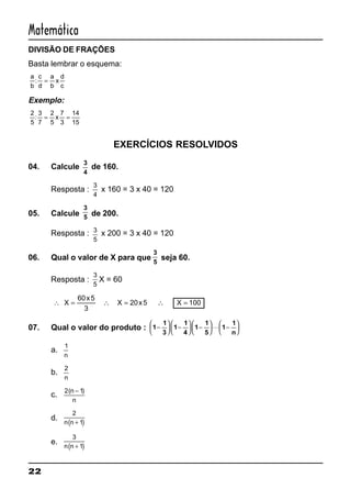22
Matemática
DIVISÃO DE FRAÇÕES
Basta lembrar o esquema:
a
b
c
d
a
b
x
d
c
: =
Exemplo:
2
5
3
7
2
5
7
3
14
15
: = =x
EXERCÍCIOS RESOLVIDOS
04. Calcule
3
4
de 160.
Resposta :
3
4
x 160 = 3 x 40 = 120
05. Calcule
3
5
de 200.
Resposta : 3
5
x 200 = 3 x 40 = 120
06. Qual o valor de X para que
3
5
seja 60.
Resposta :
3
5
X = 60
∴ X
x
X x X= ∴ = ∴ =
60 5
3
20 5 100
07. Qual o valor do produto : 1
1
3
1
1
4
1
1
5
1
1
n
−





 −





 −





 −





L
a.
1
n
b.
2
n
c.
2 1( )n
n
−
d.
( )
2
1n n +
e.
( )
3
1n n +
 
