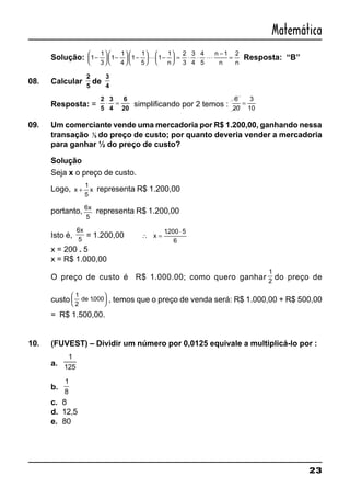 23
Matemática
Solução: 1
1
3
1
1
4
1
1
5
1
1 2
3
3
4
4
5
1 2
−





 −





 −





 −





 = ⋅ ⋅
−
=L L
n
n
n n
Resposta: “B”
08. Calcular
2
5
de
3
4
Resposta: =
2
5
3
4
6
20
⋅ = simplificando por 2 temos :
6
20
3
10
=
09. Um comerciante vende uma mercadoria por R$ 1.200,00, ganhando nessa
transação 1
5 do preço de custo; por quanto deveria vender a mercadoria
para ganhar ½ do preço de custo?
Solução
Seja x o preço de custo.
Logo, x x+
1
5
representa R$ 1.200,00
portanto, 6
5
x
representa R$ 1.200,00
Isto é,
6
5
x
= 1.200,00 ∴ =
⋅
x
1200 5
6
.
x = 200 . 5
x = R$ 1.000,00
O preço de custo é R$ 1.000.00; como quero ganhar
1
2
do preço de
custo
1
2
1000de .





 , temos que o preço de venda será: R$ 1.000,00 + R$ 500,00
= R$ 1.500,00.
10. (FUVEST) – Dividir um número por 0,0125 equivale a multiplicá-lo por :
a.
1
125
b.
1
8
c. 8
d. 12,5
e. 80
 