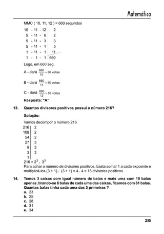 25
Matemática
MMC ( 10, 11, 12 ) = 660 segundos
10 - 11 - 12 2
5 - 11 - 6 2
5 - 11 - 3 3
5 - 11 - 1 5
1 - 11 - 1 11
1 - 1 - 1 660
Logo, em 660 seg.
A - dará
660
10
66= voltas
B - dará
660
11
60= voltas
C - dará 660
12
55= voltas
Resposta: “A”
13. Quantos divisores positivos possui o número 216?
Solução:
Vamos decompor o número 216
216 2
108 2
54 2
27 3
9 3
3 3
1
216 = 23
. 33
Para achar o número de divisores positivos, basta somar 1 a cada expoente e
multiplicá-los (3 + 1) . (3 + 1) = 4 . 4 = 16 divisores positivos.
14. Temos 3 caixas com igual número de balas e mais uma com 10 balas
apenas, tirando-se 6 balas de cada uma das caixas, ficamos com 61 balas.
Quantas balas tinha cada uma das 3 primeiras ?
a. 23
b. 25
c. 28
d. 31
e. 34
 