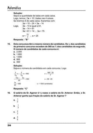 26
Matemática
Solução:
Seja x a quantidade de balas em cada caixa.
Logo, temos ( 3x + 10 ) balas nas 4 caixas.
Se tirarmos 6 de cada caixa, ficaremos com:
3x + 10 – 24 = 3x – 14
Logo, 3x – 14 é igual a 61.
3x – 14 = 61
3x = 61 + 14 ∴ 3x = 75
x =
75
3 ∴ x = 25
Resposta : ”B”
15. Dois concursos têm o mesmo número de candidatos. Os 3
4 dos candidatos
do primeiro concurso excedem de 560 os 2
5 dos candidatos do segundo.
O número de candidatos de cada concurso é:
a. 2.000
b. 1.800
c. 1.600
d. 800
e. 400
Solução:
Seja x o número de candidatos em cada concurso. Logo
3
45
2
54
560
560 20
7
15 8
20
560 80 20
7
20
560
x x x
x x
x
x
− = =
⋅
−
= = ⋅
= =x 1.600 candidatos
Resposta: “C”
16. O salário do Sr. Agenor é 11
2 vezes o salário do Sr. Antenor. Então, o Sr.
Antenor ganha que fração do salário do Sr. Agenor ?
a. 1
2
b 1
3
c. 2
3
d. 5
6
 