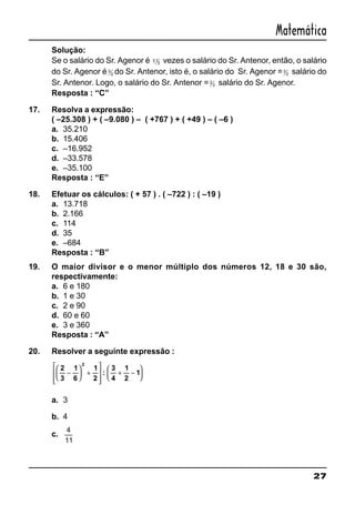 27
Matemática
Solução:
Se o salário do Sr. Agenor é 11
2 vezes o salário do Sr. Antenor, então, o salário
do Sr. Agenor é3
2 do Sr. Antenor, isto é, o salário do Sr. Agenor =3
2 salário do
Sr. Antenor. Logo, o salário do Sr. Antenor =2
3 salário do Sr. Agenor.
Resposta : “C”
17. Resolva a expressão:
( –25.308 ) + ( –9.080 ) – ( +767 ) + ( +49 ) – ( –6 )
a. 35.210
b. 15.406
c. –16.952
d. –33.578
e. –35.100
Resposta : “E”
18. Efetuar os cálculos: ( + 57 ) . ( –722 ) : ( –19 )
a. 13.718
b. 2.166
c. 114
d. 35
e. –684
Resposta : “B”
19. O maior divisor e o menor múltiplo dos números 12, 18 e 30 são,
respectivamente:
a. 6 e 180
b. 1 e 30
c. 2 e 90
d. 60 e 60
e. 3 e 360
Resposta : “A”
20. Resolver a seguinte expressão :
2
3
1
6
1
2
:
3
4
1
2
1
2
−





 +








+ −






a. 3
b. 4
c.
4
11
 
