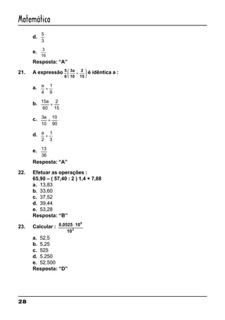 28
Matemática
d.
5
3
e. 3
16
Resposta: “A”
21. A expressão 5
6
3a
10
2
15
+





 é idêntica a :
a. a
4
1
9
+
b. 15
60
2
15
a
+
c. 3
10
10
90
a
+
d. a
2
1
3
+
e. 13
36
Resposta: “A”
22. Efetuar as operações :
65,90 – ( 57,40 : 2 ) 1,4 + 7,88
a. 13,83
b. 33,60
c. 37,52
d. 39,44
e. 53,28
Resposta: “B”
23. Calcular : 0,0525 10
10
8
3
⋅
a. 52,5
b. 5,25
c. 525
d. 5.250
e. 52.500
Resposta: “D”
 