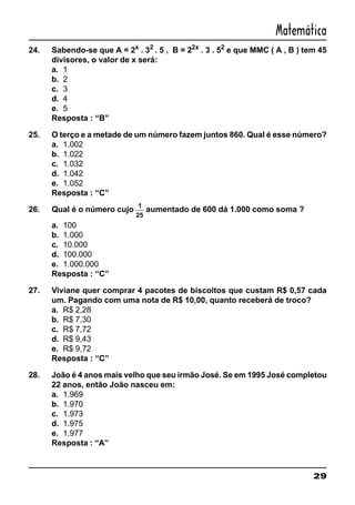 29
Matemática
24. Sabendo-se que A = 2x
. 32
. 5 , B = 22x
. 3 . 52
e que MMC ( A , B ) tem 45
divisores, o valor de x será:
a. 1
b. 2
c. 3
d. 4
e. 5
Resposta : “B”
25. O terço e a metade de um número fazem juntos 860. Qual é esse número?
a. 1.002
b. 1.022
c. 1.032
d. 1.042
e. 1.052
Resposta : “C”
26. Qual é o número cujo
1
25
aumentado de 600 dá 1.000 como soma ?
a. 100
b. 1.000
c. 10.000
d. 100.000
e. 1.000.000
Resposta : “C”
27. Viviane quer comprar 4 pacotes de biscoitos que custam R$ 0,57 cada
um. Pagando com uma nota de R$ 10,00, quanto receberá de troco?
a. R$ 2,28
b. R$ 7,30
c. R$ 7,72
d. R$ 9,43
e. R$ 9,72
Resposta : “C”
28. João é 4 anos mais velho que seu irmão José. Se em 1995 José completou
22 anos, então João nasceu em:
a. 1.969
b. 1.970
c. 1.973
d. 1.975
e. 1.977
Resposta : “A”
 
