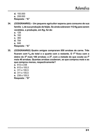 31
Matemática
d. 155.000
e. 208.000
Resposta : “A”
34. (CESGRANRIO) – Um pequeno agricultor separou para consumo de sua
família 1
8 de sua produção de feijão. Se ainda sobraram 112 Kg para serem
vendidos, a produção, em Kg, foi de:
a. 128
b. 160
c. 360
d. 784
e. 846
Resposta : “A”
35. (CESGRANRIO) Quatro amigos compraram 850 arrobas de carne. Três
ficaram com18
25 do total e o quarto com o restante. O 1o
ficou com o
dobro do 3o
mais 100 arrobas; o 2o
, com a metade do que coube ao lo
mais 40 arrobas. Quantas arrobas couberam, ao que comprou mais e ao
que comprou menos, respectivamente?
a. 612 e 238
b. 612 e 105,5
c. 311 e 195,5
d. 311 e 105,5
e. 238 e 105,5
Resposta : “D”
 