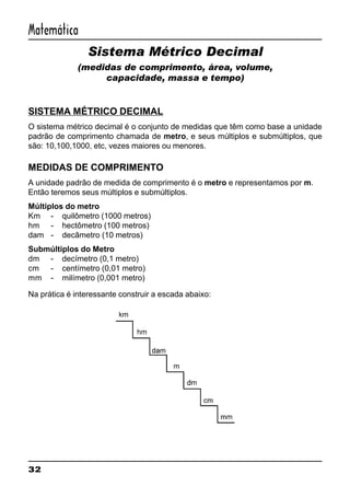 32
Matemática
Sistema Métrico Decimal
(medidas de comprimento, área, volume,
capacidade, massa e tempo)
SISTEMA MÉTRICO DECIMAL
O sistema métrico decimal é o conjunto de medidas que têm como base a unidade
padrão de comprimento chamada de metro, e seus múltiplos e submúltiplos, que
são: 10,100,1000, etc, vezes maiores ou menores.
MEDIDAS DE COMPRIMENTO
A unidade padrão de medida de comprimento é o metro e representamos por m.
Então teremos seus múltiplos e submúltiplos.
Múltiplos do metro
Km - quilômetro (1000 metros)
hm - hectômetro (100 metros)
dam - decâmetro (10 metros)
Submúltiplos do Metro
dm - decímetro (0,1 metro)
cm - centímetro (0,01 metro)
mm - milímetro (0,001 metro)
Na prática é interessante construir a escada abaixo:
 