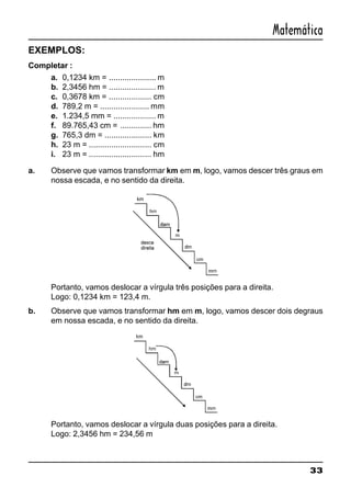 33
Matemática
EXEMPLOS:
Completar :
a. 0,1234 km = ..................... m
b. 2,3456 hm = ..................... m
c. 0,3678 km = ................... cm
d. 789,2 m = ...................... mm
e. 1.234,5 mm = ................... m
f. 89.765,43 cm = .............. hm
g. 765,3 dm = ..................... km
h. 23 m = ............................ cm
i. 23 m = ............................ hm
a. Observe que vamos transformar km em m, logo, vamos descer três graus em
nossa escada, e no sentido da direita.
Portanto, vamos deslocar a vírgula três posições para a direita.
Logo: 0,1234 km = 123,4 m.
b. Observe que vamos transformar hm em m, logo, vamos descer dois degraus
em nossa escada, e no sentido da direita.
Portanto, vamos deslocar a vírgula duas posições para a direita.
Logo: 2,3456 hm = 234,56 m
 
