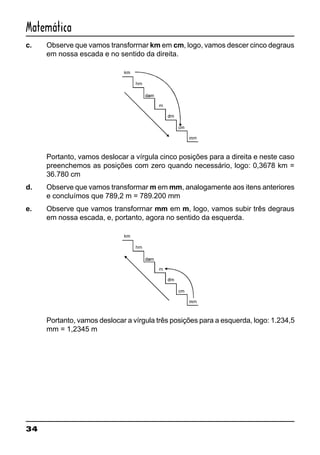 34
Matemática
c. Observe que vamos transforrnar km em cm, logo, vamos descer cinco degraus
em nossa escada e no sentido da direita.
Portanto, vamos deslocar a vírgula cinco posições para a direita e neste caso
preenchemos as posições com zero quando necessário, logo: 0,3678 km =
36.780 cm
d. Observe que vamos transformar m em mm, analogamente aos itens anteriores
e concluímos que 789,2 m = 789.200 mm
e. Observe que vamos transforrnar mm em m, logo, vamos subir três degraus
em nossa escada, e, portanto, agora no sentido da esquerda.
Portanto, vamos deslocar a vírgula três posições para a esquerda, logo: 1.234,5
mm = 1,2345 m
 