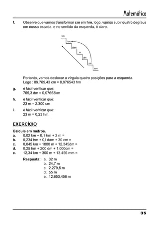 35
Matemática
f. Observe que vamos transformar cm em hm, logo, vamos subir quatro degraus
em nossa escada, e no sentido da esquerda, é claro.
Portanto, vamos deslocar a vírgula quatro posições para a esquerda.
Logo : 89.765,43 cm = 8,976543 hm
g. é fácil verificar que:
765,3 dm = 0,07653km
h. é fácil verificar que:
23 m = 2.300 cm
i. é fácil verificar que:
23 m = 0,23 hm
EXERCÍCIO
Calcule em metros.
a. 0,02 km + 0,1 hm + 2 m =
b. 0,234 hm + 0,l dam + 30 cm =
c. 0,045 km + 1000 m + 12.345dm =
d. 0,25 hm + 200 dm + 1.000cm =
e. 12,34 km + 300 m + 13.456 mm =
Resposta: a. 32 m
b. 24,7 m
c. 2.279,5 m
d. 55 m
e. 12.653,456 m
 