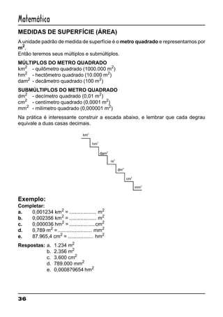 36
Matemática
MEDIDAS DE SUPERFÍCIE (ÁREA)
A unidade padrão de medida de superfície é o metro quadrado e representamos por
m2
.
Então teremos seus múltiplos e submúltiplos.
MÚLTIPLOS DO METRO QUADRADO
km2
- quilômetro quadrado (1000.000 m2
)
hm2
- hectômetro quadrado (10.000 m2
)
dam2
- decâmetro quadrado (100 m2
)
SUBMÚLTIPLOS DO METRO QUADRADO
dm2
- decímetro quadrado (0,01 m2
)
cm2
- centímetro quadrado (0,0001 m2
)
mm2
- milímetro quadrado (0,000001 m2
)
Na prática é interessante construir a escada abaixo, e lembrar que cada degrau
equivale a duas casas decimais.
Exemplo:
Completar:
a. 0,001234 km2
= ................... m2
b. 0,002356 km2
= ................... m2
c. 0,000036 hm2
= ..................cm2
d. 0,789 m2
=........................ mm2
e. 87.965,4 cm2
= .................. hm2
Respostas: a. 1.234 m2
b. 2.356 m2
c. 3.600 cm2
d. 789.000 mm2
e. 0,000879654 hm2
 