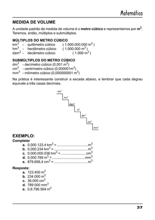 37
Matemática
MEDIDA DE VOLUME
A unidade padrão de medida de volume é o metro cúbico e representamos por m3
.
Teremos, então, múltiplos e submúltiplos.
MÚLTIPLOS DO METRO CÚBICO
km3
- quilômetro cúbico ( 1.000.000.000 m3
)
hm3
- hectômetro cúbico ( 1.000.000 m3
)
dam3
- decâmetro cúbico ( 1.000 m3
)
SUBMÚLTIPLOS DO METRO CÚBICO
dm3
- decímetro cúbico (0,001 m3
)
cm3
- centrímetro cúbico (0,000001m3
)
mm3
- milímetro cúbico (0,000000001 m3
)
Na prática é interessante construir a escada abaixo, e lembrar que cada degrau
equivale a três casas decimais.
EXEMPLO:
Completar
a. 0,000.123.4 km3
= ...............................m3
b. 0,000.234 km3
= ..................................m3
c. 0,000.000.036 hm3
= ......................... cm3
d. 0,000.789 m3
=.................................mm3
e. 879.656,4 cm3
= ..................................m3
Resposta:
a. 123.400 m3
b. 234.000 m3
c. 36.000 cm3
d. 789 000 mm3
e. 0,8.796.564 m3
 