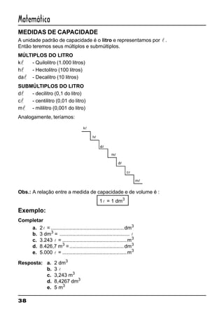 38
Matemática
MEDIDAS DE CAPACIDADE
A unidade padrão de capacidade é o litro e representamos por l .
Então teremos seus múltiplos e submúltiplos.
MÚLTIPLOS DO LITRO
kl - Quilolitro (1.000 litros)
hl - Hectolitro (100 litros)
dal - Decalitro (10 litros)
SUBMÚLTIPLOS DO LITRO
dl - decilitro (0,1 do litro)
cl - centilitro (0,01 do litro)
ml - mililitro (0,001 do litro)
Analogamente, teríamos:
Obs.: A relação entre a medida de capacidade e de volume é :
1l = 1 dm3
Exemplo:
Completar
a. 2l = ...................................................dm3
b. 3 dm3
= ................................................. l
c. 3.243 l = .............................................m3
d. 8.426,7 m3
=......................................dm3
e. 5.000 l = .............................................m3
Resposta: a. 2 dm3
b. 3 l
c. 3,243 m3
d. 8,4267 dm3
e. 5 m3
 