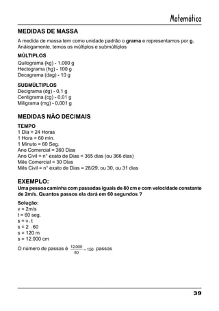 39
Matemática
MEDIDAS DE MASSA
A medida de massa tem como unidade padrão o grama e representamos por g.
Análogamente, temos os múltiplos e submúltiplos
MÚLTIPLOS
Quilograma (kg) - 1.000 g
Hectograma (hg) - 100 g
Decagrama (dag) - 10 g
SUBMÚLTIPLOS
Decigrama (dg) - 0,1 g
Centigrama (cg) - 0,01 g
Miligrama (mg) - 0,001 g
MEDIDAS NÃO DECIMAIS
TEMPO
1 Dia = 24 Horas
1 Hora = 60 min.
1 Minuto = 60 Seg.
Ano Comercial = 360 Dias
Ano Civil = n° exato de Dias = 365 dias (ou 366 dias)
Mês Comercial = 30 Dias
Mês Civil = n° exato de Dias = 28/29, ou 30, ou 31 dias
EXEMPLO:
Uma pessoa caminha com passadas iguais de 80 cm e com velocidade constante
de 2m/s. Quantos passos ela dará em 60 segundos ?
Solução:
v = 2m/s
t = 60 seg.
s = v⋅ t
s = 2 ⋅60
s = 120 m
s = 12.000 cm
O número de passos é 12 000
80
150
.
= passos
 