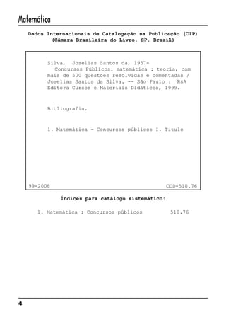 4
Matemática
Dados Internacionais de Catalogação na Publicação (CIP)
(Câmara Brasileira do Livro, SP, Brasil)
Silva, Joselias Santos da, 1957-
Concursos Públicos: matemática : teoria, com
mais de 500 questões resolvidas e comentadas /
Joselias Santos da Silva. -- São Paulo : R&A
Editora Cursos e Materiais Didáticos, 1999.
Bibliografia.
1. Matemática - Concursos públicos I. Título
99-2008 CDD-510.76
Índices para catálogo sistemático:
1. Matemática : Concursos públicos 510.76
 