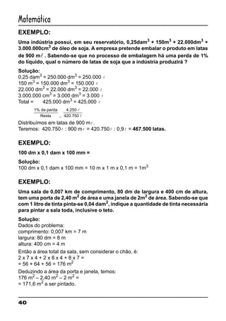 40
Matemática
EXEMPLO:
Uma indústria possui, em seu reservatório, 0,25dam3
+ 150m3
+ 22.000dm3
+
3.000.000cm3
de óleo de soja. A empresa pretende embalar o produto em latas
de 900 ml . Sabendo-se que no processo de embalagem há uma perda de 1%
do líquido, qual o número de latas de soja que a indústria produzirá ?
Solução:
0,25 dam3
= 250.000 dm3
= 250.000 l
150 m3
= 150.000 dm3
= 150.000 l
22.000 dm3
= 22.000 dm3
= 22.000 l
3.000.000 cm3
= 3.000 dm3
= 3.000 l
Total = 425.000 dm3
= 425.000 l
1% de perda
Resta
4.250
420.750=
l
l
Distribuímos em latas de 900 ml .
Teremos: 420.750l : 900 ml = 420.750l : 0,9l = 467.500 latas.
EXEMPLO:
100 dm x 0,1 dam x 100 mm =
Solução:
100 dm x 0,1 dam x 100 mm = 10 m x 1 m x 0,1 m = 1m3
EXEMPLO:
Uma sala de 0,007 km de comprimento, 80 dm de largura e 400 cm de altura,
tem uma porta de 2,40 m2
de área e uma janela de 2m2
de área. Sabendo-se que
com 1 litro de tinta pinta-se 0,04 dam2
, indique a quantidade de tinta necessária
para pintar a sala toda, inclusive o teto.
Solução:
Dados do problema:
comprimento: 0,007 km = 7 m
largura: 80 dm = 8 m
altura: 400 cm = 4 m
Então a área total da sala, sem considerar o chão, é:
2 x 7 x 4 + 2 x 8 x 4 + 8 x 7 =
= 56 + 64 + 56 = 176 m2
Deduzindo a área da porta e janela, temos:
176 m2
– 2,40 m2
– 2 m2
=
= 171,6 m2
a ser pintado.
 
