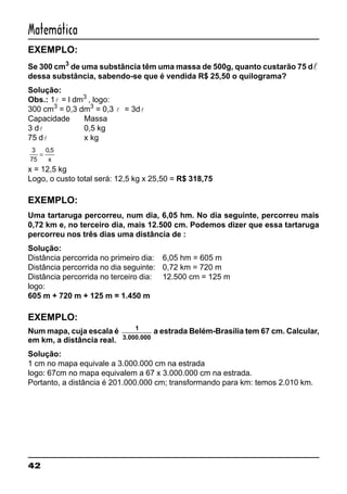 42
Matemática
EXEMPLO:
Se 300 cm3
de uma substância têm uma massa de 500g, quanto custarão 75 dl
dessa substância, sabendo-se que é vendida R$ 25,50 o quilograma?
Solução:
Obs.: 1l = l dm3
, logo:
300 cm3
= 0,3 dm3
= 0,3 l = 3dl
Capacidade Massa
3 dl 0,5 kg
75 dl x kg
3
75
0 5
=
,
x
x = 12,5 kg
Logo, o custo total será: 12,5 kg x 25,50 = R$ 318,75
EXEMPLO:
Uma tartaruga percorreu, num dia, 6,05 hm. No dia seguinte, percorreu mais
0,72 km e, no terceiro dia, mais 12.500 cm. Podemos dizer que essa tartaruga
percorreu nos três dias uma distância de :
Solução:
Distância percorrida no primeiro dia: 6,05 hm = 605 m
Distância percorrida no dia seguinte: 0,72 km = 720 m
Distância percorrida no terceiro dia: 12.500 cm = 125 m
logo:
605 m + 720 m + 125 m = 1.450 m
EXEMPLO:
Num mapa, cuja escala é 1
3.000.000
a estrada Belém-Brasília tem 67 cm. Calcular,
em km, a distância real.
Solução:
1 cm no mapa equivale a 3.000.000 cm na estrada
logo: 67cm no mapa equivalem a 67 x 3.000.000 cm na estrada.
Portanto, a distância é 201.000.000 cm; transformando para km: temos 2.010 km.
 