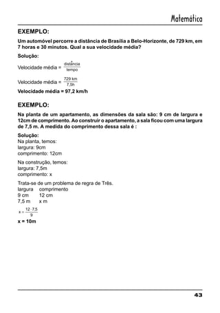 43
Matemática
EXEMPLO:
Um automóvel percorre a distância de Brasília a Belo-Horizonte, de 729 km, em
7 horas e 30 minutos. Qual a sua velocidade média?
Solução:
Velocidade média =
distancia
tempo
Velocidade média =
729 km
7,5h
Velocidade média = 97,2 km/h
EXEMPLO:
Na planta de um apartamento, as dimensões da sala são: 9 cm de largura e
12cm de comprimento. Ao construir o apartamento, a sala ficou com uma largura
de 7,5 m. A medida do comprimento dessa sala é :
Solução:
Na planta, temos:
largura: 9cm
comprimento: 12cm
Na construção, temos:
largura: 7,5m
comprimento: x
Trata-se de um problema de regra de Três.
largura comprimento
9 cm 12 cm
7,5 m x m
x =
⋅12 7 5
9
,
x = 10m
^
 