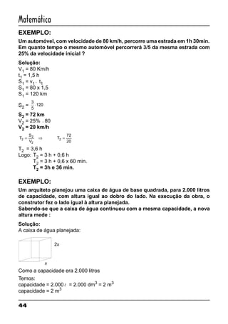 44
Matemática
EXEMPLO:
Um automóvel, com velocidade de 80 km/h, percorre uma estrada em 1h 30min.
Em quanto tempo o mesmo automóvel percorrerá 3/5 da mesma estrada com
25% da velocidade inicial ?
Solução:
V1 = 80 Km/h
t1 = 1,5 h
S1 = v1 ⋅ t1
S1 = 80 x 1,5
S1 = 120 km
S2 =
3
5
120⋅
S2 = 72 km
V2 = 25% ⋅80
V2 = 20 km/h
T
S
V
T2
2
2
2
72
20
= ⇒ =
T2 = 3,6 h
Logo: T2 = 3 h + 0,6 h
T2 = 3 h + 0,6 x 60 min.
T2 = 3h e 36 min.
EXEMPLO:
Um arquiteto planejou uma caixa de água de base quadrada, para 2.000 litros
de capacidade, com altura igual ao dobro do lado. Na execução da obra, o
construtor fez o lado igual à altura planejada.
Sabendo-se que a caixa de água continuou com a mesma capacidade, a nova
altura mede :
Solução:
A caixa de água planejada:
Como a capacidade era 2.000 litros
Temos:
capacidade = 2.000l = 2.000 dm3
= 2 m3
capacidade = 2 m3
 