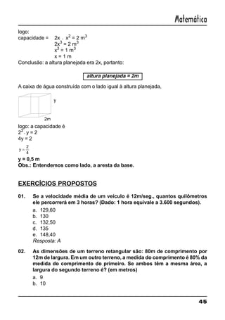 45
Matemática
logo:
capacidade = 2x ⋅ x2
= 2 m3
2x3
= 2 m3
x3
= 1 m3
x = 1 m
Conclusão: a altura planejada era 2x, portanto:
altura planejada = 2m
A caixa de água construída com o lado igual à altura planejada,
logo: a capacidade é
22
⋅y = 2
4y = 2
y =
2
4
y = 0,5 m
Obs.: Entendemos como lado, a aresta da base.
EXERCÍCIOS PROPOSTOS
01. Se a velocidade média de um veículo é 12m/seg., quantos quilômetros
ele percorrerá em 3 horas? (Dado: 1 hora equivale a 3.600 segundos).
a. 129,60
b. 130
c. 132,50
d. 135
e. 148,40
Resposta: A
02. As dimensões de um terreno retangular são: 80m de comprimento por
12m de largura. Em um outro terreno, a medida do comprimento é 80% da
medida do comprimento do primeiro. Se ambos têm a mesma área, a
largura do segundo terreno é? (em metros)
a. 9
b. 10
 