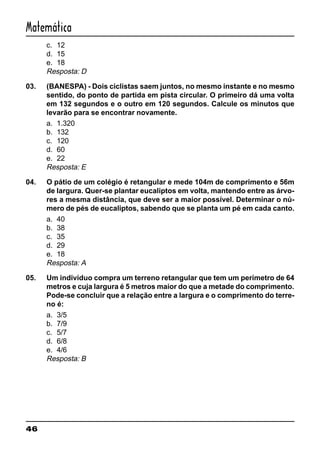 46
Matemática
c. 12
d. 15
e. 18
Resposta: D
03. (BANESPA) - Dois ciclistas saem juntos, no mesmo instante e no mesmo
sentido, do ponto de partida em pista circular. O primeiro dá uma volta
em 132 segundos e o outro em 120 segundos. Calcule os minutos que
levarão para se encontrar novamente.
a. 1.320
b. 132
c. 120
d. 60
e. 22
Resposta: E
04. O pátio de um colégio é retangular e mede 104m de comprimento e 56m
de largura. Quer-se plantar eucaliptos em volta, mantendo entre as árvo-
res a mesma distância, que deve ser a maior possível. Determinar o nú-
mero de pés de eucaliptos, sabendo que se planta um pé em cada canto.
a. 40
b. 38
c. 35
d. 29
e. 18
Resposta: A
05. Um indivíduo compra um terreno retangular que tem um perímetro de 64
metros e cuja largura é 5 metros maior do que a metade do comprimento.
Pode-se concluir que a relação entre a largura e o comprimento do terre-
no é:
a. 3/5
b. 7/9
c. 5/7
d. 6/8
e. 4/6
Resposta: B
 