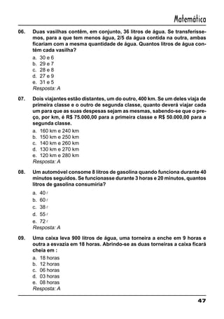 47
Matemática
06. Duas vasilhas contêm, em conjunto, 36 litros de água. Se transferísse-
mos, para a que tem menos água, 2/5 da água contida na outra, ambas
ficariam com a mesma quantidade de água. Quantos litros de água con-
tém cada vasilha?
a. 30 e 6
b. 29 e 7
c. 28 e 8
d. 27 e 9
e. 31 e 5
Resposta: A
07. Dois viajantes estão distantes, um do outro, 400 km. Se um deles viaja de
primeira classe e o outro de segunda classe, quanto deverá viajar cada
um para que as suas despesas sejam as mesmas, sabendo-se que o pre-
ço, por km, é R$ 75.000,00 para a primeira classe e R$ 50.000,00 para a
segunda classe.
a. 160 km e 240 km
b. 150 km e 250 km
c. 140 km e 260 km
d. 130 km e 270 km
e. 120 km e 280 km
Resposta: A
08. Um automóvel consome 8 litros de gasolina quando funciona durante 40
minutos seguidos. Se funcionasse durante 3 horas e 20 minutos, quantos
litros de gasolina consumiria?
a. 40 l
b. 60 l
c. 38 l
d. 55 l
e. 72 l
Resposta: A
09. Uma caixa leva 900 litros de água, uma torneira a enche em 9 horas e
outra a esvazia em 18 horas. Abrindo-se as duas torneiras a caixa ficará
cheia em :
a. 18 horas
b. 12 horas
c. 06 horas
d. 03 horas
e. 08 horas
Resposta: A
 