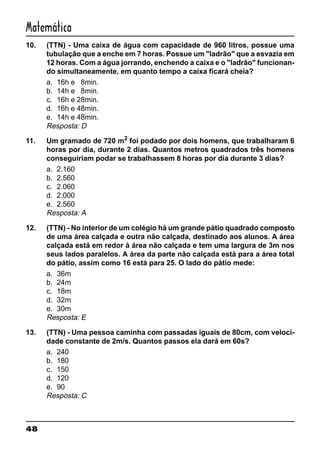 48
Matemática
10. (TTN) - Uma caixa de água com capacidade de 960 litros, possue uma
tubulação que a enche em 7 horas. Possue um "ladrão" que a esvazia em
12 horas. Com a água jorrando, enchendo a caixa e o "ladrão" funcionan-
do simultaneamente, em quanto tempo a caixa ficará cheia?
a. 16h e 8min.
b. 14h e 8min.
c. 16h e 28min.
d. 16h e 48min.
e. 14h e 48min.
Resposta: D
11. Um gramado de 720 m2
foi podado por dois homens, que trabalharam 6
horas por dia, durante 2 dias. Quantos metros quadrados três homens
conseguiriam podar se trabalhassem 8 horas por dia durante 3 dias?
a. 2.160
b. 2.560
c. 2.060
d. 2.000
e. 2.560
Resposta: A
12. (TTN) - No interior de um colégio há um grande pátio quadrado composto
de uma área calçada e outra não calçada, destinado aos alunos. A área
calçada está em redor à área não calçada e tem uma largura de 3m nos
seus lados paralelos. A área da parte não calçada está para a área total
do pátio, assim como 16 está para 25. O lado do pátio mede:
a. 36m
b. 24m
c. 18m
d. 32m
e. 30m
Resposta: E
13. (TTN) - Uma pessoa caminha com passadas iguais de 80cm, com veloci-
dade constante de 2m/s. Quantos passos ela dará em 60s?
a. 240
b. 180
c. 150
d. 120
e. 90
Resposta: C
 