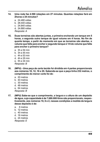 49
Matemática
14. Uma roda faz 4.590 rotações em 27 minutos. Quantas rotações fará em
2horas e 24 minutos?
a. 24.480 voltas
b. 28.440 voltas
c. 24.840 voltas
d. 24.880 voltas
Resposta: A
15. Duas torneiras são abertas juntas, a primeira enchendo um tanque em 5
horas, a segunda outro tanque de igual volume em 4 horas. No fim de
quanto tempo, a partir do momento em que as torneiras são abertas, o
volume que falta para encher o segundo tanque é 1/4 do volume que falta
para encher o primeiro tanque?
a. 3h e 54 min
b. 3h e 45 min
c. 4h e 53 min
d. 4h e 35 min
e. 5h e 34 min
Resposta: B
16. (MPU) - Uma peça de certo tecido foi dividida em 4 partes proporcionais
aos números 10, 12, 16 e 20. Sabendo-se que a peça tinha 232 metros, o
comprimento do menor corte foi de:
a. 20 metros
b. 40 metros
c. 30 metros
d. 48 metros
e. 64 metros
Resposta: B
17. (MPU) Sabe-se que o comprimento, a largura e a altura de um depósito
de água, cuja capacidade é de 7.680.000 litros são proporcionais, respec-
tivamente, aos números 10, 6 e 2, nessas condições a medida da largura
desse depósito é de:
a. 8 metros
b. 12 metros
c. 40 metros
d. 16 metros
e. 24 metros
Resposta: E
 