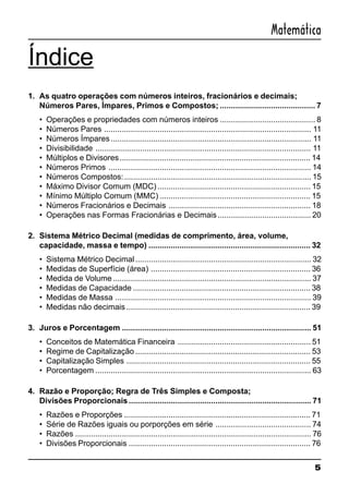5
Matemática
Índice
1. As quatro operações com números inteiros, fracionários e decimais;
Números Pares, Ímpares, Primos e Compostos; ........................................... 7
• Operações e propriedades com números inteiros ........................................... 8
• Números Pares ............................................................................................. 11
• Números Ímpares.......................................................................................... 11
• Divisibilidade ................................................................................................. 11
• Múltiplos e Divisores...................................................................................... 14
• Números Primos ........................................................................................... 14
• Números Compostos:.................................................................................... 15
• Máximo Divisor Comum (MDC) ..................................................................... 15
• Mínimo Múltiplo Comum (MMC) .................................................................... 15
• Números Fracionários e Decimais ................................................................ 18
• Operações nas Formas Fracionárias e Decimais.......................................... 20
2. Sistema Métrico Decimal (medidas de comprimento, área, volume,
capacidade, massa e tempo) ......................................................................... 32
• Sistema Métrico Decimal............................................................................... 32
• Medidas de Superfície (área) ........................................................................ 36
• Medida de Volume ......................................................................................... 37
• Medidas de Capacidade ................................................................................ 38
• Medidas de Massa ........................................................................................ 39
• Medidas não decimais ................................................................................... 39
3. Juros e Porcentagem ..................................................................................... 51
• Conceitos de Matemática Financeira ............................................................ 51
• Regime de Capitalização ............................................................................... 53
• Capitalização Simples ................................................................................... 55
• Porcentagem ................................................................................................. 63
4. Razão e Proporção; Regra de Três Simples e Composta;
Divisões Proporcionais.................................................................................. 71
• Razões e Proporções .................................................................................... 71
• Série de Razões iguais ou porporções em série ........................................... 74
• Razões .......................................................................................................... 76
• Divisões Proporcionais .................................................................................. 76
 