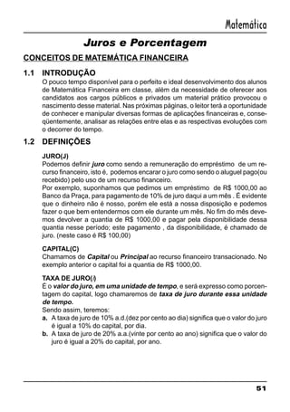 51
Matemática
Juros e Porcentagem
CONCEITOS DE MATEMÁTICA FINANCEIRA
1.1 INTRODUÇÃO
O pouco tempo disponível para o perfeito e ideal desenvolvimento dos alunos
de Matemática Financeira em classe, além da necessidade de oferecer aos
candidatos aos cargos públicos e privados um material prático provocou o
nascimento desse material. Nas próximas páginas, o leitor terá a oportunidade
de conhecer e manipular diversas formas de aplicações financeiras e, conse-
qüentemente, analisar as relações entre elas e as respectivas evoluções com
o decorrer do tempo.
1.2 DEFINIÇÕES
JURO(J)
Podemos definir juro como sendo a remuneração do empréstimo de um re-
curso financeiro, isto é, podemos encarar o juro como sendo o aluguel pago(ou
recebido) pelo uso de um recurso financeiro.
Por exemplo, suponhamos que pedimos um empréstimo de R$ 1000,00 ao
Banco da Praça, para pagamento de 10% de juro daqui a um mês . É evidente
que o dinheiro não é nosso, porém ele está a nossa disposição e podemos
fazer o que bem entendermos com ele durante um mês. No fim do mês deve-
mos devolver a quantia de R$ 1000,00 e pagar pela disponibilidade dessa
quantia nesse período; este pagamento , da disponibilidade, é chamado de
juro. (neste caso é R$ 100,00)
CAPITAL(C)
Chamamos de Capital ou Principal ao recurso financeiro transacionado. No
exemplo anterior o capital foi a quantia de R$ 1000,00.
TAXA DE JURO(i)
É o valor do juro, em uma unidade de tempo, e será expresso como porcen-
tagem do capital, logo chamaremos de taxa de juro durante essa unidade
de tempo.
Sendo assim, teremos:
a. A taxa de juro de 10% a.d.(dez por cento ao dia) significa que o valor do juro
é igual a 10% do capital, por dia.
b. A taxa de juro de 20% a.a.(vinte por cento ao ano) significa que o valor do
juro é igual a 20% do capital, por ano.
 