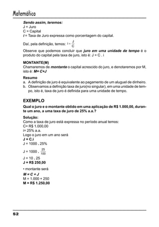 52
Matemática
Sendo assim, teremos:
J = Juro
C = Capital
i = Taxa de Juro expressa como porcentagem do capital.
Daí, pela definição, temos: i
J
C
=
Observe que podemos concluir que juro em uma unidade de tempo é o
produto do capital pela taxa de juro, isto é: J = C . i
MONTANTE(M)
Chamaremos de montante o capital acrescido do juro, e denotaremos por M,
isto é: M= C+J
Resumo
a. A definição de juro é equivalente ao pagamento de um aluguel de dinheiro.
b. Observamos a definição taxa de juro(no singular), em uma unidade de tem-
po, isto é, taxa de juro é definida para uma unidade de tempo.
EXEMPLO
Qual o juro e o montante obtido em uma aplicação de R$ 1.000,00, duran-
te um ano, a uma taxa de juro de 25% a.a.?
Solução:
Como a taxa de juro está expressa no período anual temos:
C= R$ 1.000,00
i= 25% a.a.
Logo o juro em um ano será
J = C.i
J = 1000 . 25%
J = 1000 .
25
100
J = 10 . 25
J = R$ 250,00
• montante será
M = C + J
M = 1.000 + 250
M = R$ 1.250,00
 