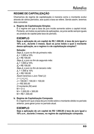 53
Matemática
REGIME DE CAPITALIZAÇÃO
Chamamos de regime de capitalização à maneira como o montante evolui
através de vários períodos, aos quais a taxa se refere. Sendo assim, teremos
dois conceitos:
a. Regime de Capitalização Simples
É o regime em que a taxa de juro incide somente sobre o capital inicial.
Portanto, em todos os períodos de aplicações, os juros serão sempre iguais
ao produto do capital pela taxa do período.
EXEMPLO
Seja a aplicação de um capital de R$ 1.000,00, à taxa de juro igual a
10% a.m., durante 3 meses. Qual os juros totais e qual o montante
dessa aplicação, se o regime é o de capitalização simples?
Solução:
Seja J1
o juro no fim do primeiro mês:
J1
= 1.000 x 10%
J1
= R$ 100,00
Seja J2
o juro no fim do segundo mês:
J2
= 1.000 x 10%
J2
= R$ 100,00
Seja J3
o juro no fim do terceiro mês:
J3
= 1.000 x 10%
J3
= R$ 100,00
Assim teremos o Juro Total (J):
J = J1
+J2
+J3
J = 100,00 + 100,00 + 100,00
J = R$ 300,00
O montante (M) será:
M = C+J
M = 1.000,00 + 300,00
M = R$ 1.300,00
b. Regime de Capitalização Composta
É o regime em que a taxa de juro incide sobre o montante obtido no período
anterior, para gerar juros no período atual.
EXEMPLO
Seja a aplicação de um capital de R$ 1.000,00 à taxa de juro igual a
10% a.m., durante 3 meses, no regime de capitalização composta.
 