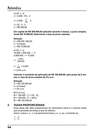 56
Matemática
J = C . i . n
J = 2.000 . 5% . 3
J = 2.000 .
5
100
. 3
J = 20 . 5 . 3
J = R$ 300,00
Um capital de R$ 500.000,00 aplicado durante 5 meses, a juros simples,
rende R$ 10.000,00. Determinar a taxa de juros cobrada.
Solução:
C = R$ 500. 000,00
n = 5 meses
J = R$ 10.000,00
J = C . i . n
10.000 = 500.000 . i . 5
2.500.000 . i = 10.000
i =
10 000
2 500 000
.
. .
i =
1
250
= 0,004
i = 0,4% a.m.
Calcular o montante da aplicação de R$ 100.000,00, pelo prazo de 6 me-
ses, à taxa de juros simples de 5% a.m.
Solução:
C = R$ 100.000,00
n = 6 meses
i = 5% a.m.
M=C.[1+i.n]
M = 100.000 . [1 + 5% . 6]
M = 100.000 . [1 + 30%]
M = R$ 130.000,00
2. TAXAS PROPORCIONAIS
Duas taxas são ditas proporcionais se mantiverem entre si a mesma razão
que os períodos de tempo a que se referem.
Assim, a taxa i1
a . n1
é proporcional à taxa i2
a . n2
se, e somente se:
i
i
n
n
1
2
1
2
=
 