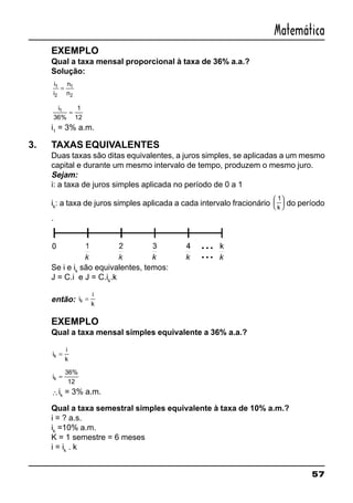 57
Matemática
EXEMPLO
Qual a taxa mensal proporcional à taxa de 36% a.a.?
Solução:
i
i
n
n
1
2
1
2
=
i1
36%
1
12
=
i1
= 3% a.m.
3. TAXAS EQUIVALENTES
Duas taxas são ditas equivalentes, a juros simples, se aplicadas a um mesmo
capital e durante um mesmo intervalo de tempo, produzem o mesmo juro.
Sejam:
i: a taxa de juros simples aplicada no período de 0 a 1
ik
: a taxa de juros simples aplicada a cada intervalo fracionário
1
k





 do período
.
Se i e ik
são equivalentes, temos:
J = C.i e J = C.ik
.k
então: i
i
k
k =
EXEMPLO
Qual a taxa mensal simples equivalente a 36% a.a.?
i
i
k
k =
ik =
36%
12
∴ik
= 3% a.m.
Qual a taxa semestral simples equivalente à taxa de 10% a.m.?
i = ? a.s.
ik
=10% a.m.
K = 1 semestre = 6 meses
i = ik
. k
 