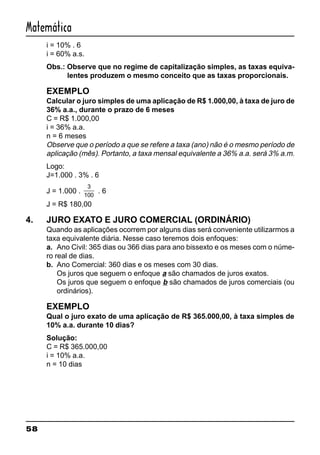 58
Matemática
i = 10% . 6
i = 60% a.s.
Obs.: Observe que no regime de capitalização simples, as taxas equiva-
lentes produzem o mesmo conceito que as taxas proporcionais.
EXEMPLO
Calcular o juro simples de uma aplicação de R$ 1.000,00, à taxa de juro de
36% a.a., durante o prazo de 6 meses
C = R$ 1.000,00
i = 36% a.a.
n = 6 meses
Observe que o período a que se refere a taxa (ano) não é o mesmo período de
aplicação (mês). Portanto, a taxa mensal equivalente a 36% a.a. será 3% a.m.
Logo:
J=1.000 . 3% . 6
J = 1.000 .
3
100
. 6
J = R$ 180,00
4. JURO EXATO E JURO COMERCIAL (ORDINÁRIO)
Quando as aplicações ocorrem por alguns dias será conveniente utilizarmos a
taxa equivalente diária. Nesse caso teremos dois enfoques:
a. Ano Civil: 365 dias ou 366 dias para ano bissexto e os meses com o núme-
ro real de dias.
b. Ano Comercial: 360 dias e os meses com 30 dias.
Os juros que seguem o enfoque a são chamados de juros exatos.
Os juros que seguem o enfoque b são chamados de juros comerciais (ou
ordinários).
EXEMPLO
Qual o juro exato de uma aplicação de R$ 365.000,00, à taxa simples de
10% a.a. durante 10 dias?
Solução:
C = R$ 365.000,00
i = 10% a.a.
n = 10 dias
 