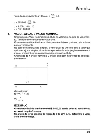 59
Matemática
Taxa diária equivalente a 10% a.a. =
10%
365
a.d.
J = 365.000.
10%
365
. 10
J = 1.000 . 10% . 10
J = R$ 1.000,00
5. VALOR ATUAL E VALOR NOMINAL
Chamamos de Valor Nominal de um título, ao valor dele na data de vencimen-
to. Também é conhecido como valor face.
Chamamos de Valor Atual de um título, ao valor dele em qualquer data anterior
ao seu vencimento.
No caso de capitalização simples, o valor atual de um título será o valor que
aplicado, a juros simples, durante os n períodos de antecipação ao seu venci-
mento, produzirá como montante o valor nominal do título.
Chamando de N o valor nominal e V o valor atual com n períodos de antecipa-
ção teremos:
Dessa forma:
N = V . [1 + i.n]
V=
N
i n1+ .
EXEMPLO
O valor nominal de um título é de R$ 1.600,00 sendo que seu vencimento
ocorrerá daqui a 3 meses.
Se a taxa de juros simples de mercado é de 20% a.m., determine o valor
atual do título hoje.
 