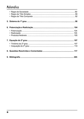 6
Matemática
• Regra de Sociedade ...................................................................................... 80
• Regra de Três Simples .................................................................................. 90
• Regra de Três Composta .............................................................................. 92
5. Sistema do 1º grau ......................................................................................... 98
6. Potenciação e Radiciação............................................................................ 104
• Potenciação................................................................................................. 104
• Radiciação .................................................................................................. 105
• Produtos Notáveis ....................................................................................... 105
7. Equação do 2º grau ...................................................................................... 107
• Trinômio do 2º grau ..................................................................................... 107
• Inequação do 2º grau .................................................................................. 110
8. Questões Resolvidas e Comentadas .......................................................... 117
9. Bibliografia.................................................................................................... 285
 