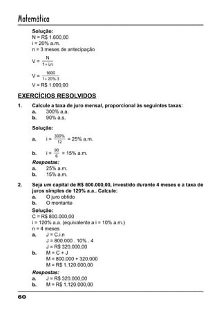 60
Matemática
Solução:
N = R$ 1.600,00
i = 20% a.m.
n = 3 meses de antecipação
V =
N
i n1+ .
V =
1600
1 20%.3
.
+
V = R$ 1.000,00
EXERCÍCIOS RESOLVIDOS
1. Calcule a taxa de juro mensal, proporcional às seguintes taxas:
a. 300% a.a.
b. 90% a.s.
Solução:
a. i =
300%
12
= 25% a.m.
b. i =
90
6
= 15% a.m.
Respostas:
a. 25% a.m.
b. 15% a.m.
2. Seja um capital de R$ 800.000,00, investido durante 4 meses e a taxa de
juros simples de 120% a.a.. Calcule:
a. O juro obtido
b. O montante
Solução:
C = R$ 800.000,00
i = 120% a.a. (equivalente a i = 10% a.m.)
n = 4 meses
a. J = C.i.n
J = 800.000 . 10% . 4
J = R$ 320.000,00
b. M = C + J
M = 800.000 + 320.000
M = R$ 1.120.000,00
Respostas:
a. J = R$ 320.000,00
b. M = R$ 1.120.000,00
 