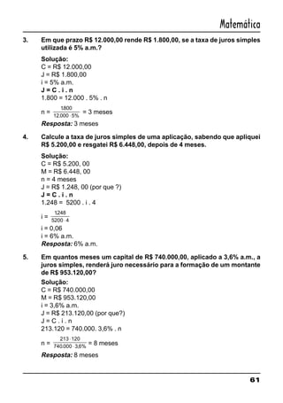 61
Matemática
3. Em que prazo R$ 12.000,00 rende R$ 1.800,00, se a taxa de juros simples
utilizada é 5% a.m.?
Solução:
C = R$ 12.000,00
J = R$ 1.800,00
i = 5% a.m.
J = C . i . n
1.800 = 12.000 . 5% . n
n =
1800
12 000 5%
.
. ⋅
= 3 meses
Resposta: 3 meses
4. Calcule a taxa de juros simples de uma aplicação, sabendo que apliquei
R$ 5.200,00 e resgatei R$ 6.448,00, depois de 4 meses.
Solução:
C = R$ 5.200, 00
M = R$ 6.448, 00
n = 4 meses
J = R$ 1.248, 00 (por que ?)
J = C . i . n
1.248 = 5200 . i . 4
i =
1248
5200 4
.
⋅
i = 0,06
i = 6% a.m.
Resposta: 6% a.m.
5. Em quantos meses um capital de R$ 740.000,00, aplicado a 3,6% a.m., a
juros simples, renderá juro necessário para a formação de um montante
de R$ 953.120,00?
Solução:
C = R$ 740.000,00
M = R$ 953.120,00
i = 3,6% a.m.
J = R$ 213.120,00 (por que?)
J = C . i . n
213.120 = 740.000. 3,6% . n
n =
213 120
740 000 3 6%
⋅
⋅. ,
= 8 meses
Resposta: 8 meses
 