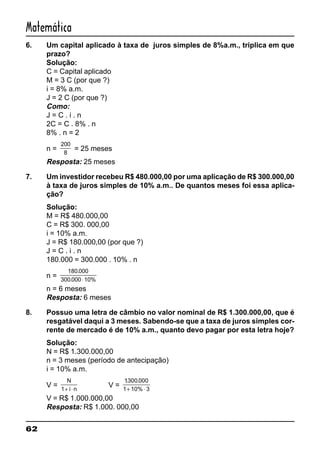 62
Matemática
6. Um capital aplicado à taxa de juros simples de 8%a.m., triplica em que
prazo?
Solução:
C = Capital aplicado
M = 3 C (por que ?)
i = 8% a.m.
J = 2 C (por que ?)
Como:
J = C . i . n
2C = C . 8% . n
8% . n = 2
n =
200
8
= 25 meses
Resposta: 25 meses
7. Um investidor recebeu R$ 480.000,00 por uma aplicação de R$ 300.000,00
à taxa de juros simples de 10% a.m.. De quantos meses foi essa aplica-
ção?
Solução:
M = R$ 480.000,00
C = R$ 300. 000,00
i = 10% a.m.
J = R$ 180.000,00 (por que ?)
J = C . i . n
180.000 = 300.000 . 10% . n
n =
180 000
300 000 10%
.
. ⋅
n = 6 meses
Resposta: 6 meses
8. Possuo uma letra de câmbio no valor nominal de R$ 1.300.000,00, que é
resgatável daqui a 3 meses. Sabendo-se que a taxa de juros simples cor-
rente de mercado é de 10% a.m., quanto devo pagar por esta letra hoje?
Solução:
N = R$ 1.300.000,00
n = 3 meses (período de antecipação)
i = 10% a.m.
V =
N
i n1+ ⋅
V =
1300 000
1 10% 3
. .
+ ⋅
V = R$ 1.000.000,00
Resposta: R$ 1.000. 000,00
 